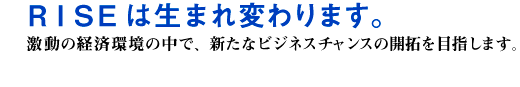 RISEは生まれ変わります。激動の経済環境の中で、新たなビジネスチャンスの開拓を目指します。